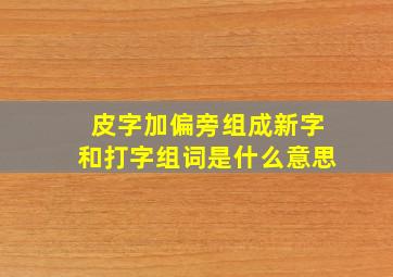 皮字加偏旁组成新字和打字组词是什么意思