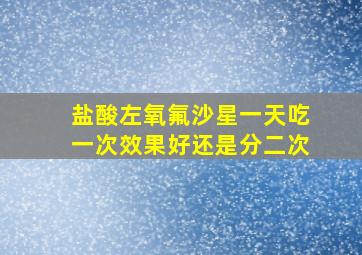 盐酸左氧氟沙星一天吃一次效果好还是分二次