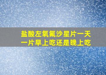 盐酸左氧氟沙星片一天一片早上吃还是晚上吃