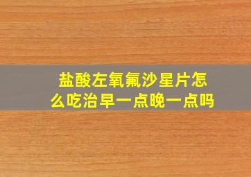 盐酸左氧氟沙星片怎么吃治早一点晚一点吗