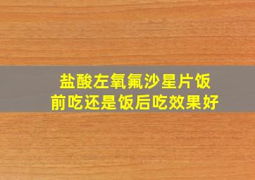 盐酸左氧氟沙星片饭前吃还是饭后吃效果好