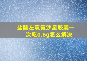 盐酸左氧氟沙星胶囊一次吃0.6g怎么解决