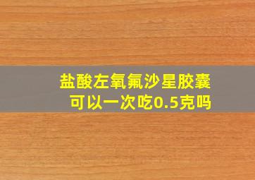 盐酸左氧氟沙星胶囊可以一次吃0.5克吗