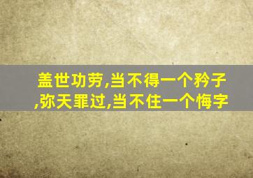 盖世功劳,当不得一个矜子,弥天罪过,当不住一个悔字