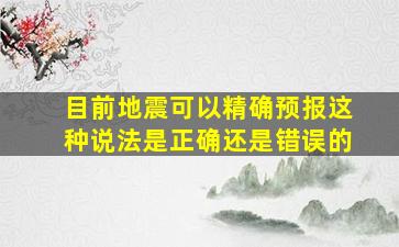 目前地震可以精确预报这种说法是正确还是错误的