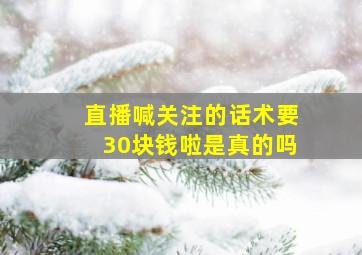 直播喊关注的话术要30块钱啦是真的吗