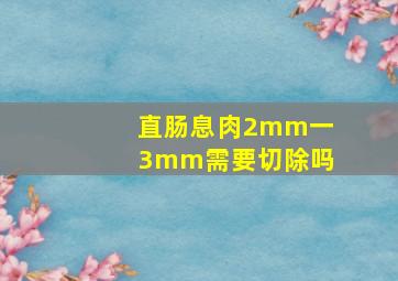 直肠息肉2mm一3mm需要切除吗