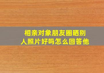 相亲对象朋友圈晒别人照片好吗怎么回答他