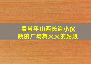 看当年山西长治小伙跳的广场舞火火的姑娘