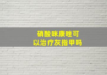 硝酸咪康唑可以治疗灰指甲吗