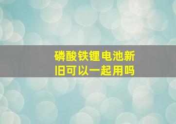 磷酸铁锂电池新旧可以一起用吗