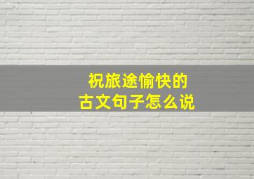 祝旅途愉快的古文句子怎么说