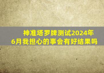 神准塔罗牌测试2024年6月我担心的事会有好结果吗