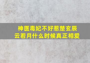 神医毒妃不好惹楚玄辰云若月什么时候真正相爱