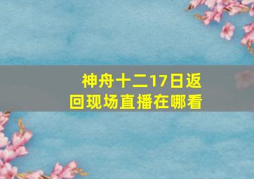 神舟十二17日返回现场直播在哪看