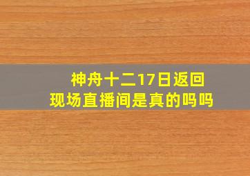 神舟十二17日返回现场直播间是真的吗吗