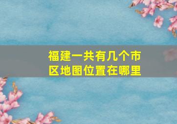 福建一共有几个市区地图位置在哪里