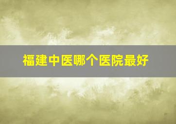 福建中医哪个医院最好