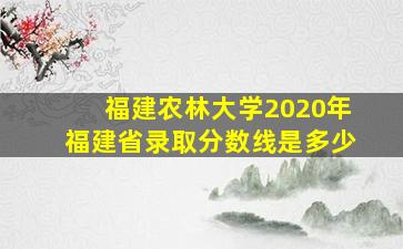 福建农林大学2020年福建省录取分数线是多少