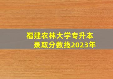 福建农林大学专升本录取分数线2023年