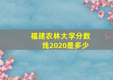 福建农林大学分数线2020是多少