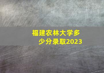 福建农林大学多少分录取2023