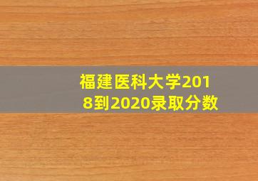 福建医科大学2018到2020录取分数