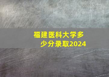 福建医科大学多少分录取2024