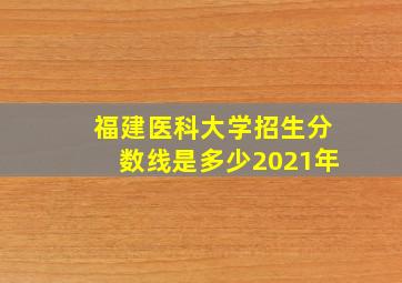 福建医科大学招生分数线是多少2021年