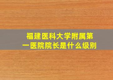 福建医科大学附属第一医院院长是什么级别