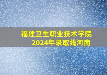 福建卫生职业技术学院2024年录取线河南