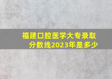 福建口腔医学大专录取分数线2023年是多少