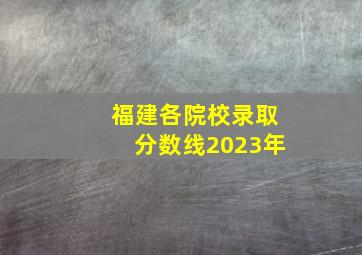 福建各院校录取分数线2023年