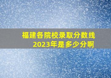 福建各院校录取分数线2023年是多少分啊