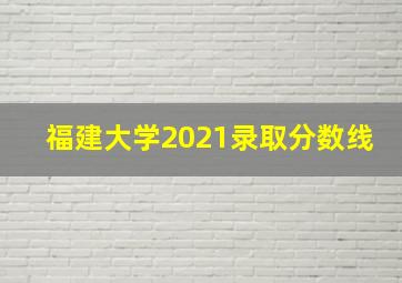 福建大学2021录取分数线