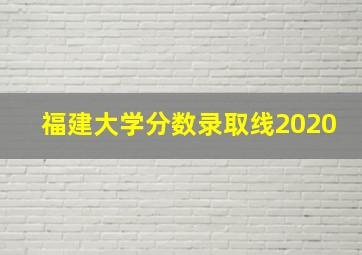 福建大学分数录取线2020