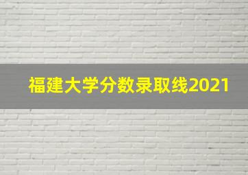 福建大学分数录取线2021