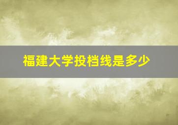 福建大学投档线是多少