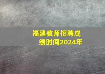 福建教师招聘成绩时间2024年