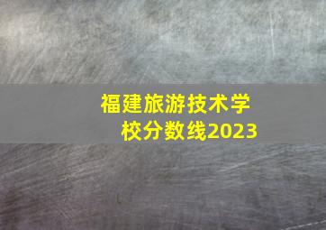 福建旅游技术学校分数线2023