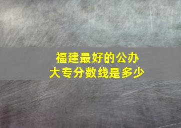 福建最好的公办大专分数线是多少