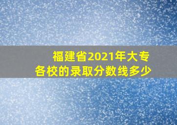 福建省2021年大专各校的录取分数线多少