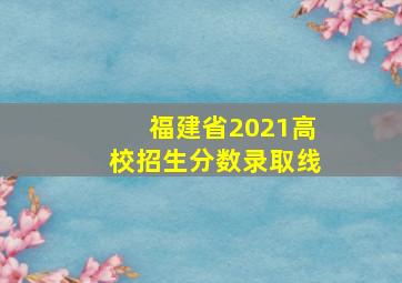 福建省2021高校招生分数录取线