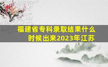 福建省专科录取结果什么时候出来2023年江苏