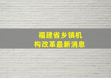 福建省乡镇机构改革最新消息