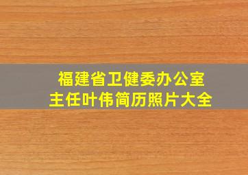 福建省卫健委办公室主任叶伟简历照片大全