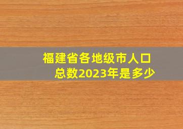 福建省各地级市人口总数2023年是多少