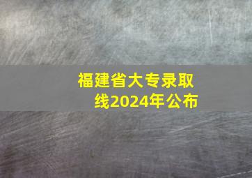 福建省大专录取线2024年公布