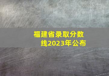 福建省录取分数线2023年公布