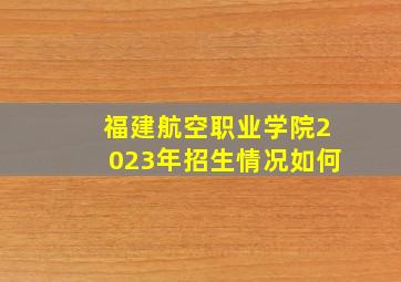 福建航空职业学院2023年招生情况如何